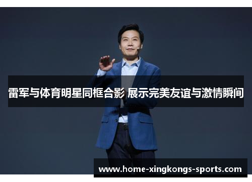 雷军与体育明星同框合影 展示完美友谊与激情瞬间