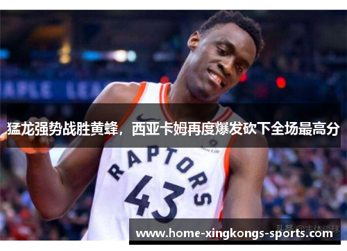 猛龙强势战胜黄蜂，西亚卡姆再度爆发砍下全场最高分